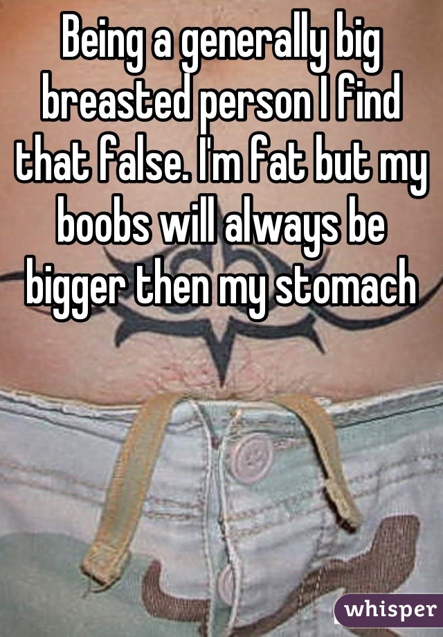 Being a generally big breasted person I find that false. I'm fat but my boobs will always be bigger then my stomach