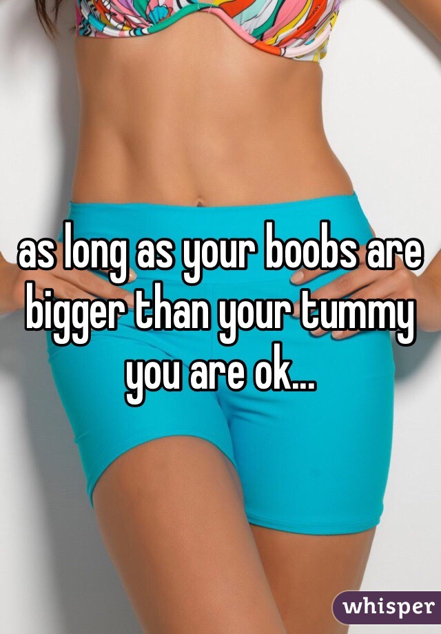as long as your boobs are bigger than your tummy you are ok... 