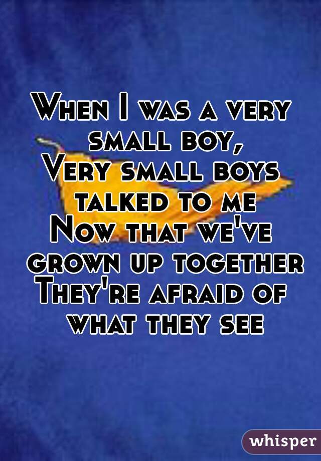 When I was a very small boy,
Very small boys talked to me
Now that we've grown up together
They're afraid of what they see