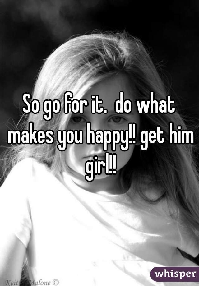 So go for it.  do what makes you happy!! get him girl!!