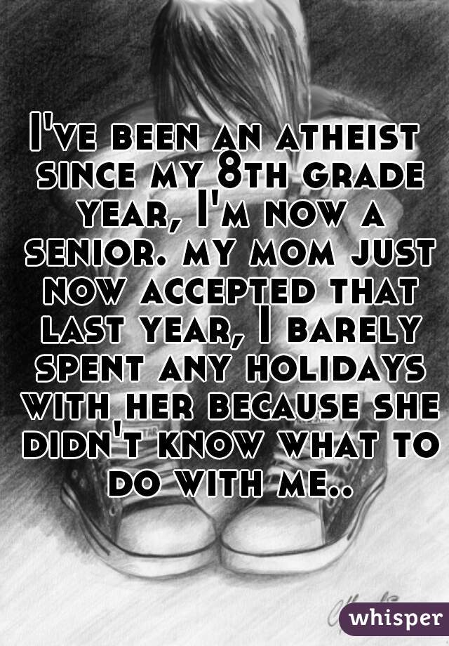 I've been an atheist since my 8th grade year, I'm now a senior. my mom just now accepted that last year, I barely spent any holidays with her because she didn't know what to do with me..