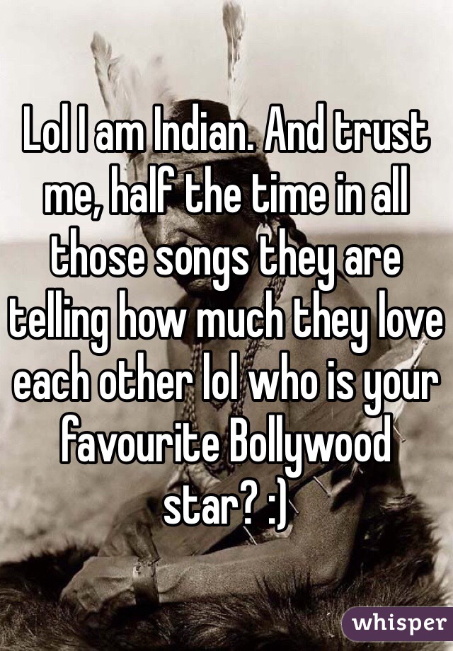 Lol I am Indian. And trust me, half the time in all those songs they are telling how much they love each other lol who is your favourite Bollywood star? :)