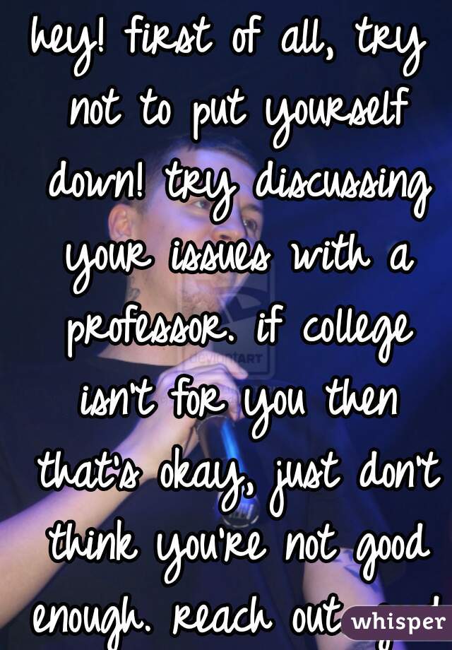 hey! first of all, try not to put yourself down! try discussing your issues with a professor. if college isn't for you then that's okay, just don't think you're not good enough. reach out. good luck! 