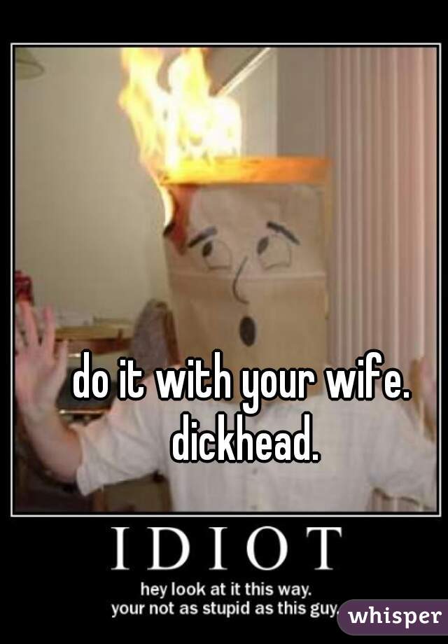 do it with your wife. dickhead.