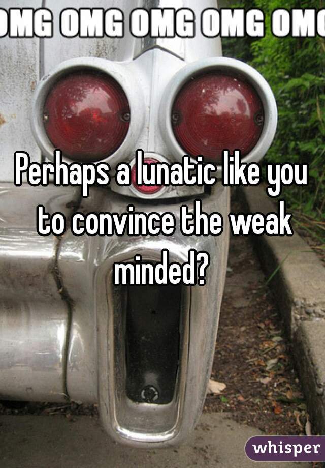 Perhaps a lunatic like you to convince the weak minded? 