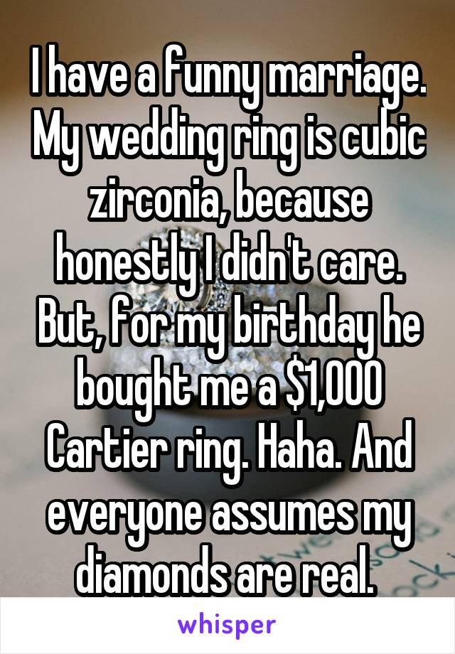 I have a funny marriage. My wedding ring is cubic zirconia, because honestly I didn't care. But, for my birthday he bought me a $1,000 Cartier ring. Haha. And everyone assumes my diamonds are real. 