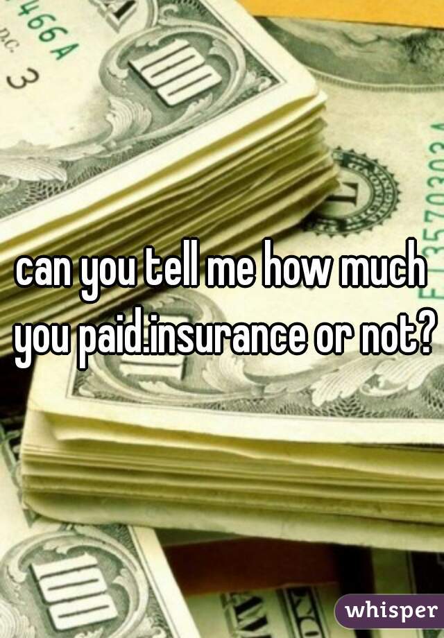 can you tell me how much you paid.insurance or not?