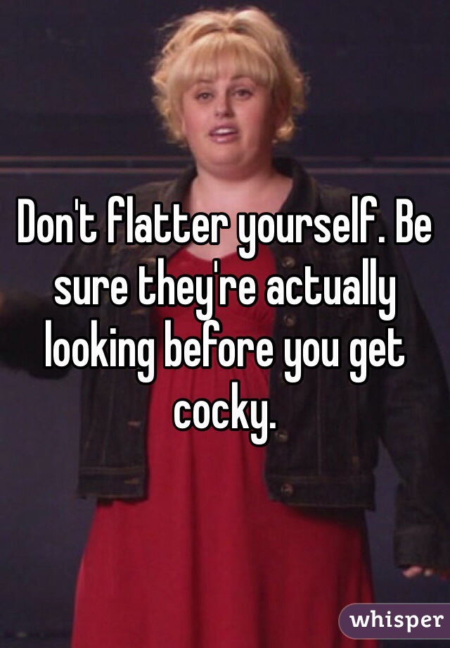 Don't flatter yourself. Be sure they're actually looking before you get cocky.