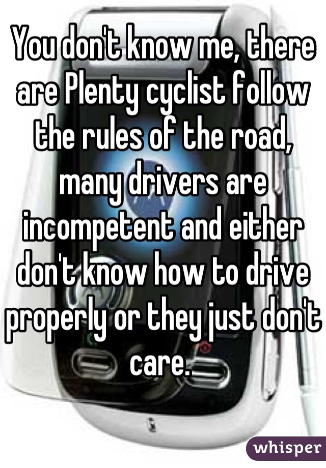 You don't know me, there are Plenty cyclist follow the rules of the road, many drivers are incompetent and either don't know how to drive properly or they just don't care. 