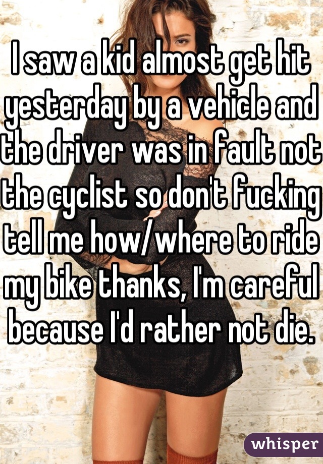 I saw a kid almost get hit yesterday by a vehicle and the driver was in fault not the cyclist so don't fucking tell me how/where to ride my bike thanks, I'm careful because I'd rather not die.