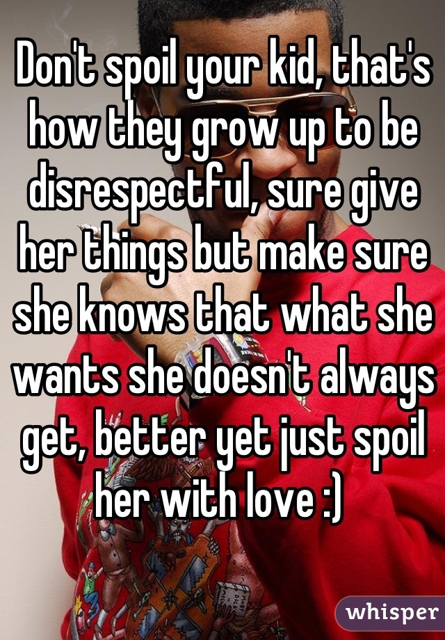 Don't spoil your kid, that's how they grow up to be disrespectful, sure give her things but make sure she knows that what she wants she doesn't always get, better yet just spoil her with love :) 