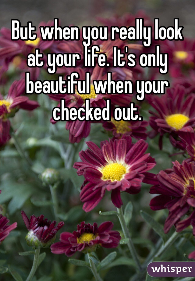 But when you really look at your life. It's only beautiful when your checked out.