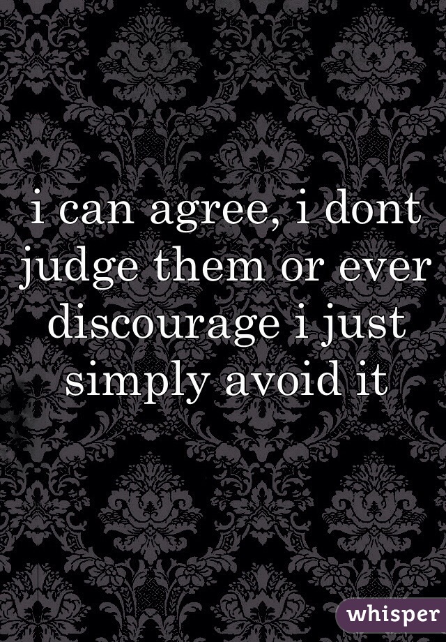i can agree, i dont judge them or ever discourage i just simply avoid it