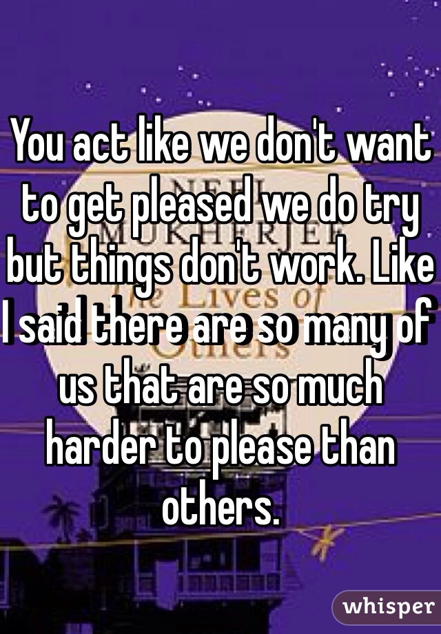 You act like we don't want to get pleased we do try but things don't work. Like I said there are so many of us that are so much harder to please than others.