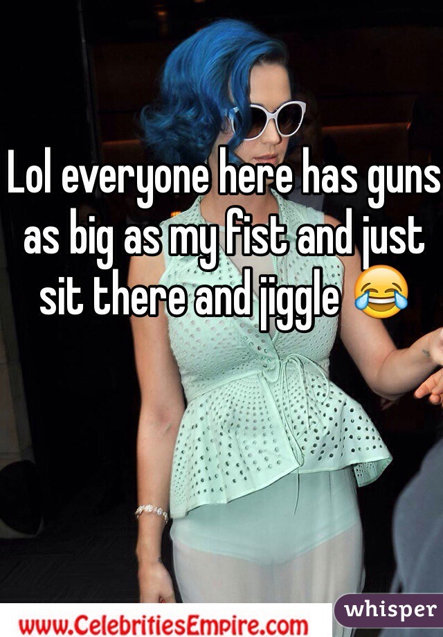 Lol everyone here has guns as big as my fist and just sit there and jiggle 😂