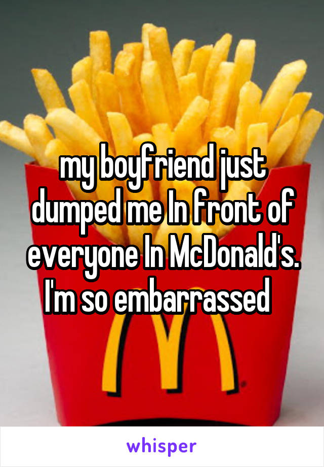 my boyfriend just dumped me In front of everyone In McDonald's. I'm so embarrassed  