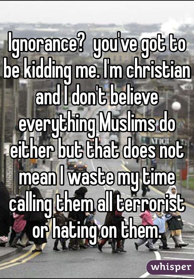 Ignorance?  you've got to be kidding me. I'm christian and I don't believe everything Muslims do either but that does not mean I waste my time calling them all terrorist or hating on them. 