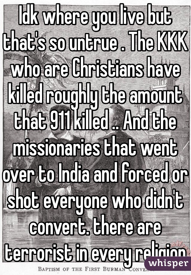 Idk where you live but that's so untrue . The KKK who are Christians have killed roughly the amount that 911 killed .. And the missionaries that went over to India and forced or shot everyone who didn't convert. there are terrorist in every religion