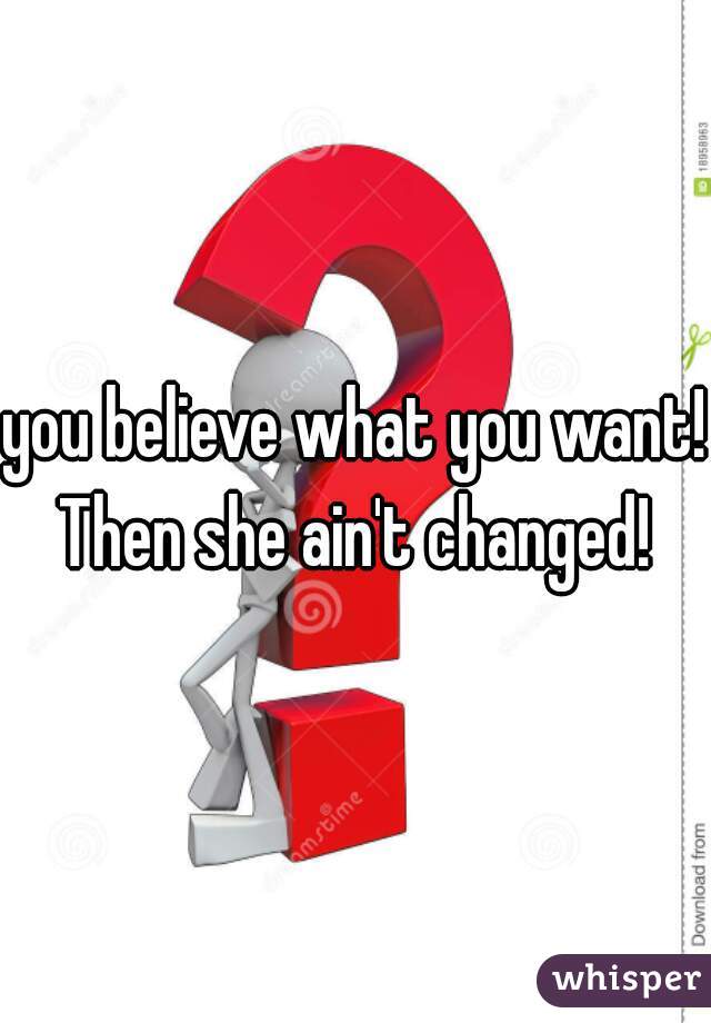 you believe what you want! Then she ain't changed! 