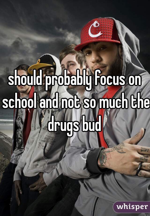 should probably focus on school and not so much the drugs bud 