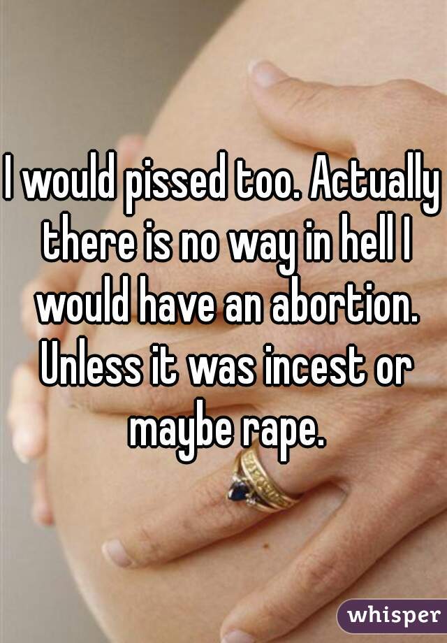 I would pissed too. Actually there is no way in hell I would have an abortion. Unless it was incest or maybe rape.