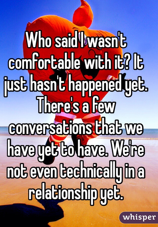 Who said I wasn't comfortable with it? It just hasn't happened yet. There's a few conversations that we have yet to have. We're not even technically in a relationship yet.