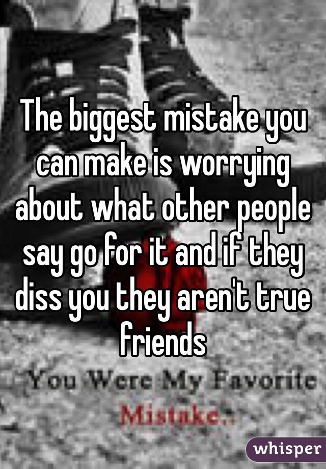 The biggest mistake you can make is worrying about what other people say go for it and if they diss you they aren't true friends