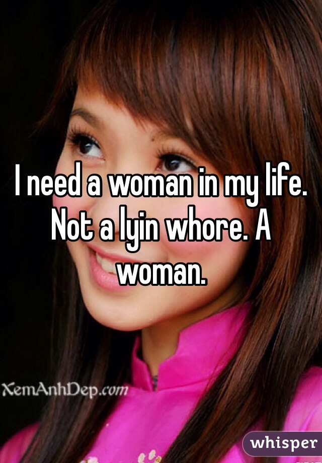 I need a woman in my life. Not a lyin whore. A woman.