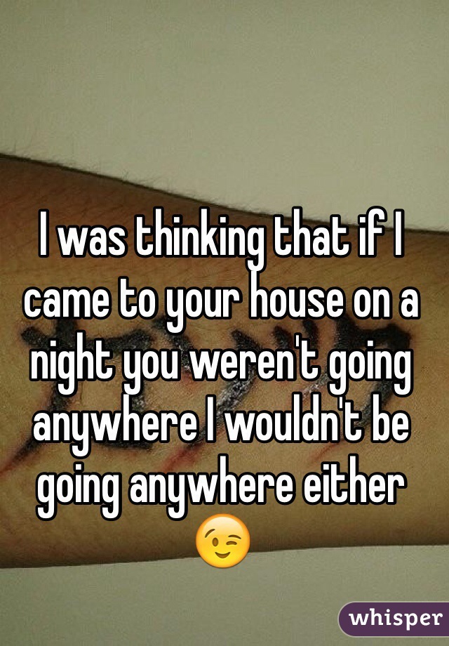 I was thinking that if I came to your house on a night you weren't going anywhere I wouldn't be going anywhere either 😉