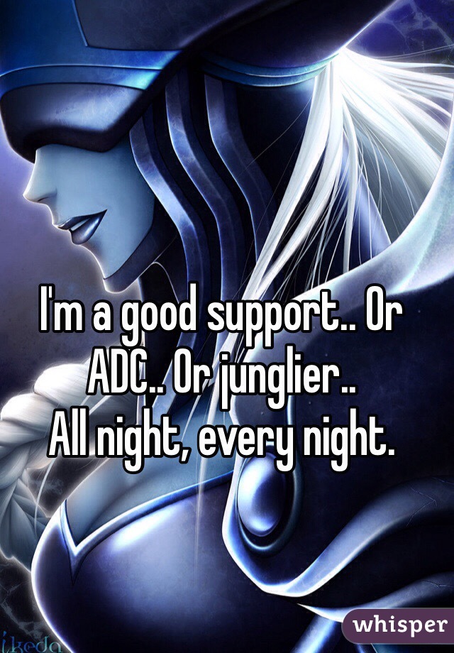 I'm a good support.. Or ADC.. Or junglier..
All night, every night.