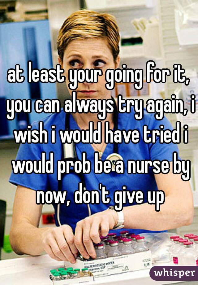 at least your going for it, you can always try again, i wish i would have tried i would prob be a nurse by now, don't give up