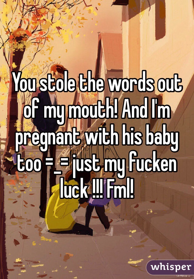 You stole the words out of my mouth! And I'm pregnant with his baby too =_= just my fucken luck !!! Fml! 