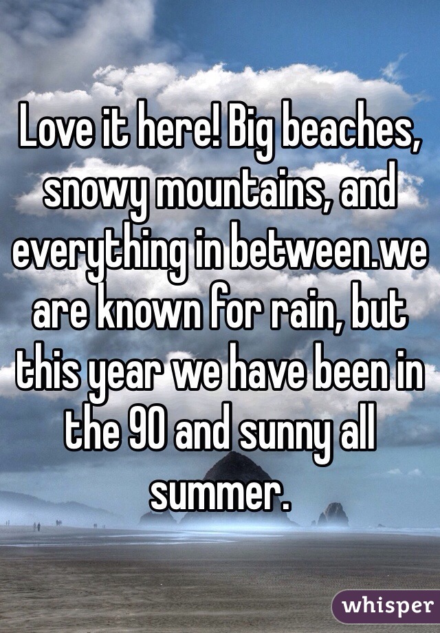 Love it here! Big beaches, snowy mountains, and everything in between.we are known for rain, but this year we have been in the 90 and sunny all summer.