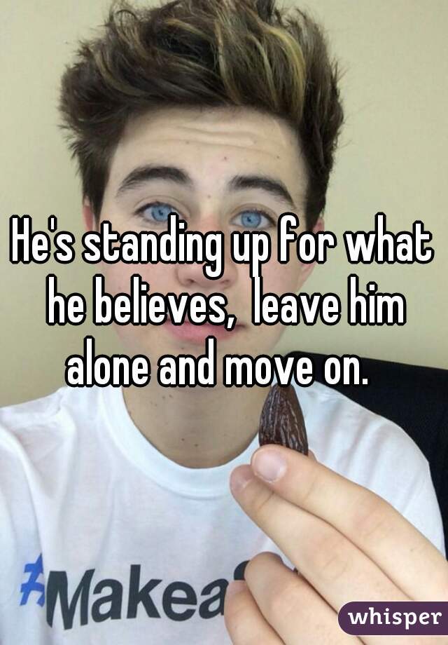 He's standing up for what he believes,  leave him alone and move on.  
