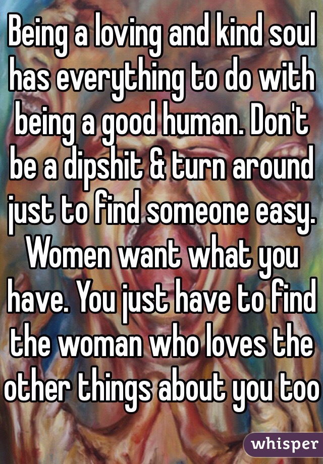 Being a loving and kind soul has everything to do with being a good human. Don't be a dipshit & turn around just to find someone easy. Women want what you have. You just have to find the woman who loves the other things about you too