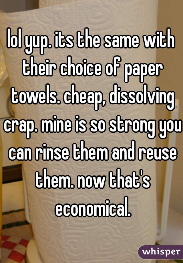 lol yup. its the same with their choice of paper towels. cheap, dissolving crap. mine is so strong you can rinse them and reuse them. now that's economical.