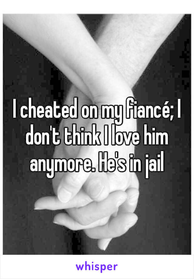 I cheated on my fiancé; I don't think I love him anymore. He's in jail