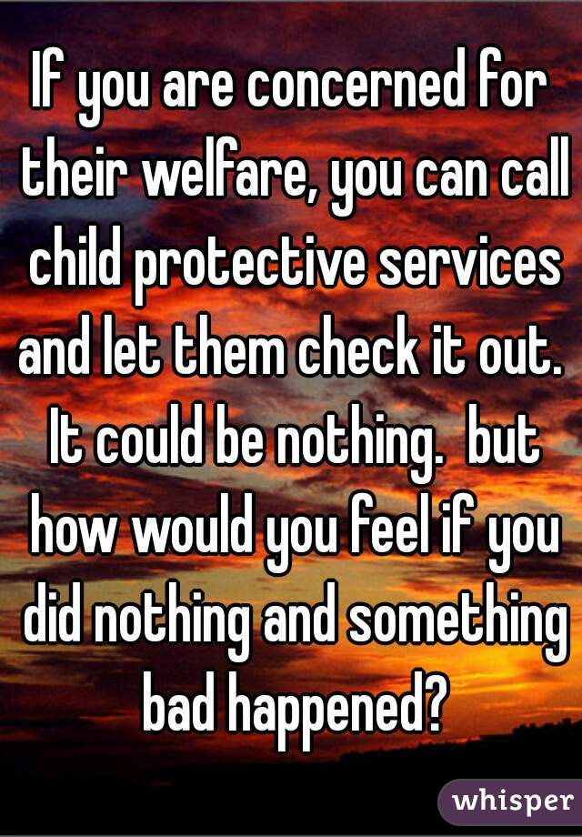 If you are concerned for their welfare, you can call child protective services and let them check it out.  It could be nothing.  but how would you feel if you did nothing and something bad happened?