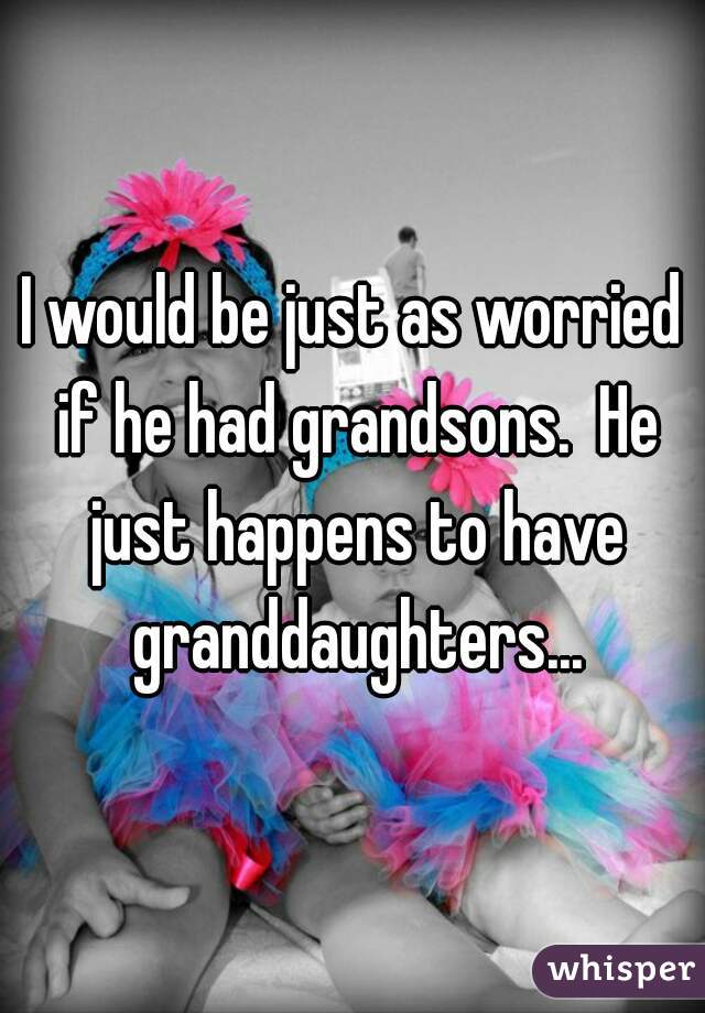 I would be just as worried if he had grandsons.  He just happens to have granddaughters...