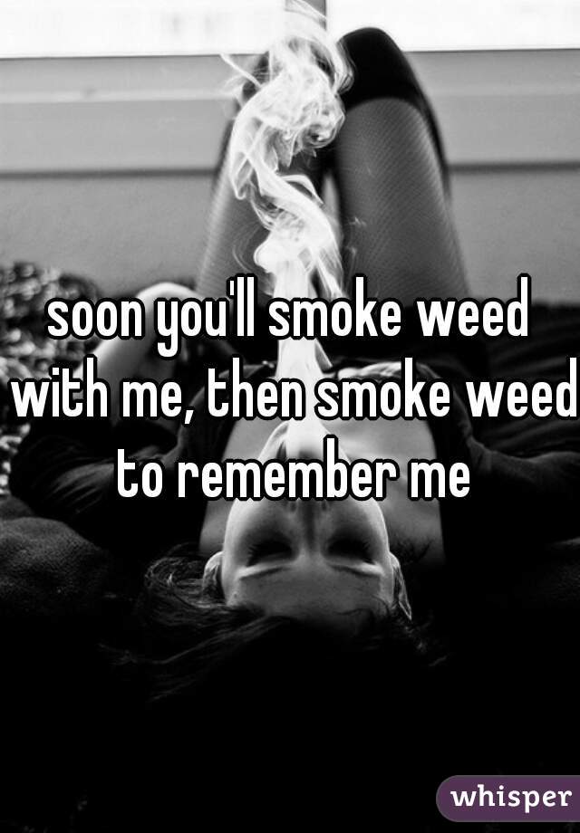 soon you'll smoke weed with me, then smoke weed to remember me
