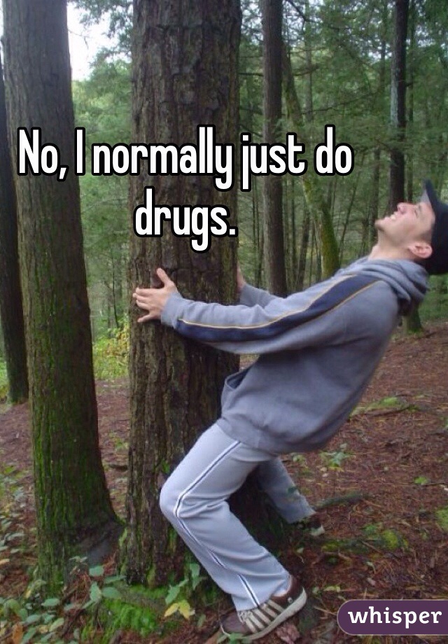 No, I normally just do drugs.