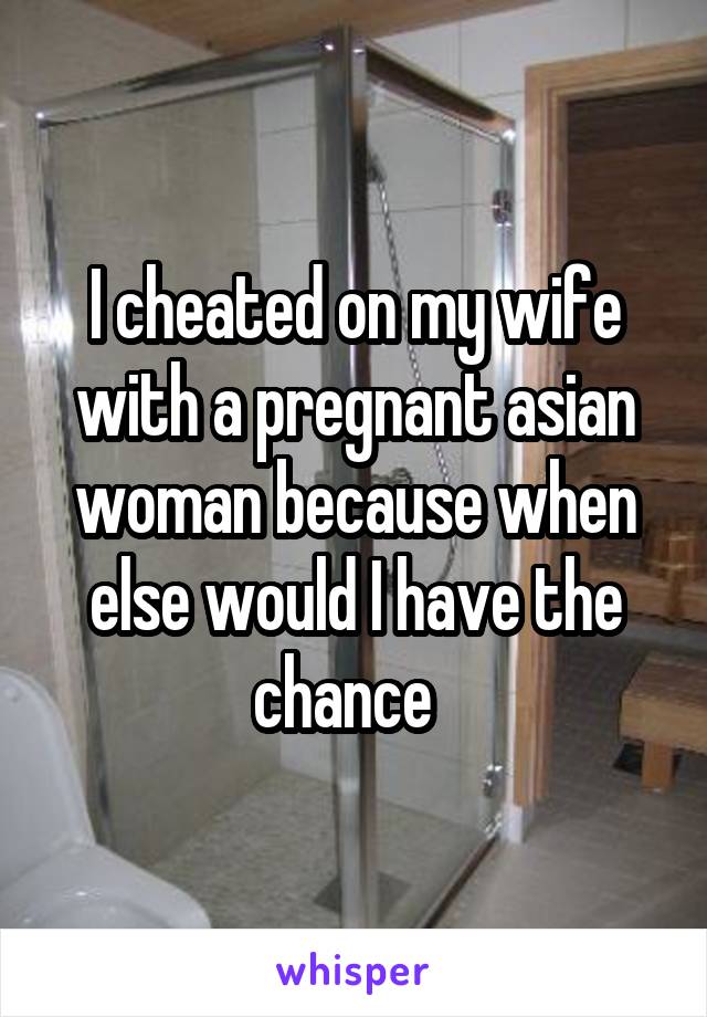 I cheated on my wife with a pregnant asian woman because when else would I have the chance  