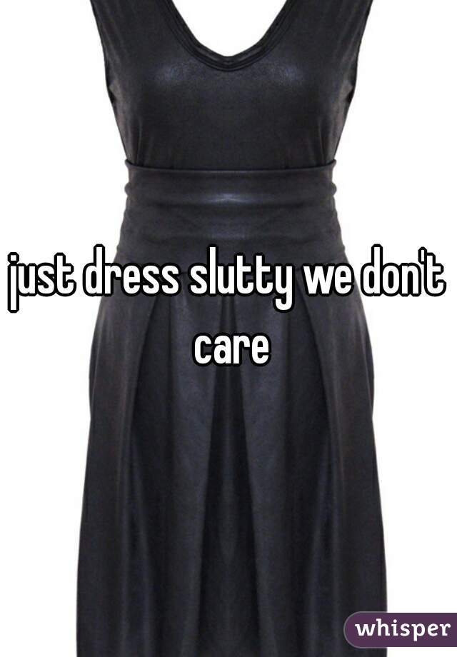 just dress slutty we don't care