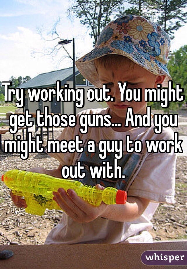 Try working out. You might get those guns... And you might meet a guy to work out with. 