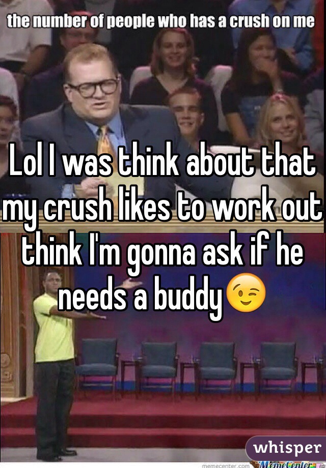 Lol I was think about that my crush likes to work out think I'm gonna ask if he needs a buddy😉