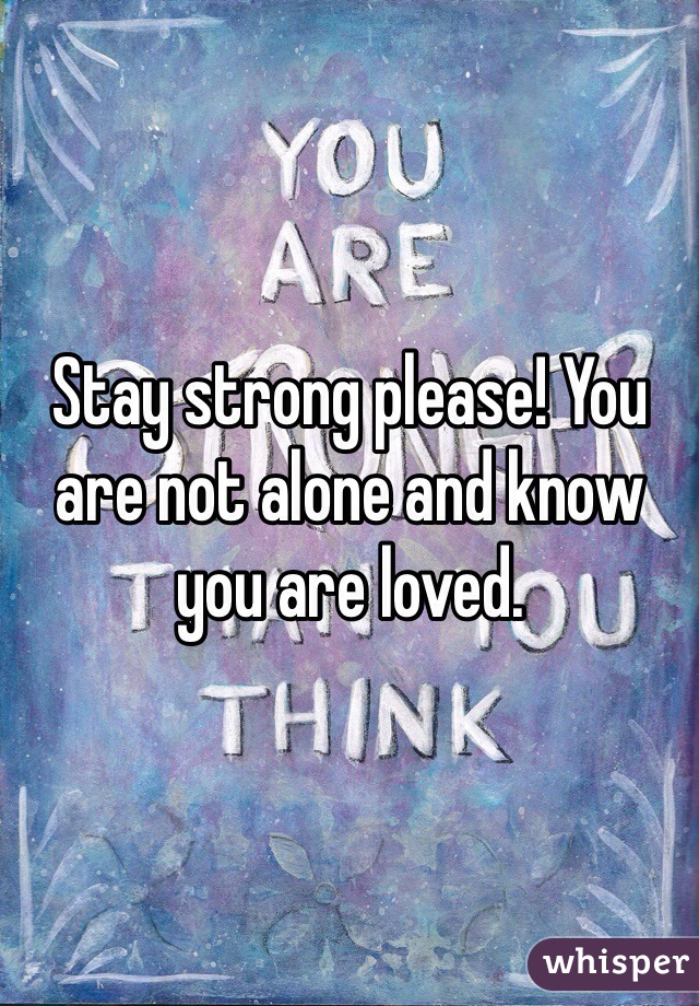 Stay strong please! You are not alone and know you are loved.