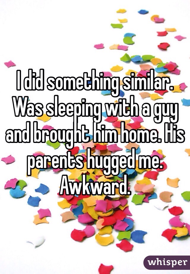 I did something similar. Was sleeping with a guy and brought him home. His parents hugged me. Awkward.