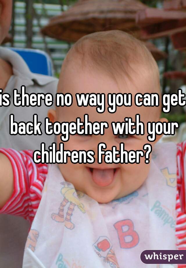 is there no way you can get back together with your childrens father? 
