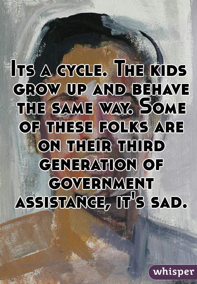 Its a cycle. The kids grow up and behave the same way. Some of these folks are on their third generation of government assistance, it's sad.