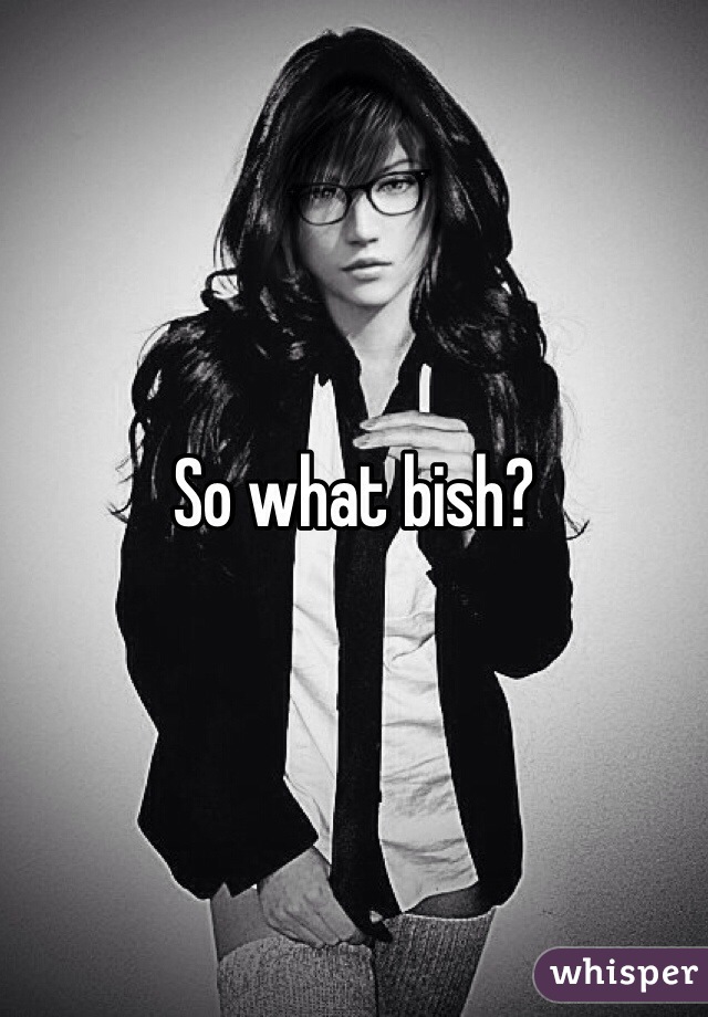 So what bish?